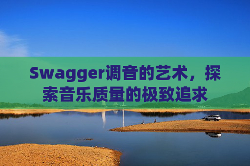 Swagger调音的艺术,探索音乐质量的极致追求